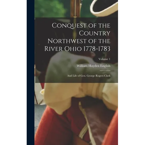 Conquest of the Country Northwest of the River Ohio 1778-1783: And Life of Gen. George Rogers Clark; Volume 1