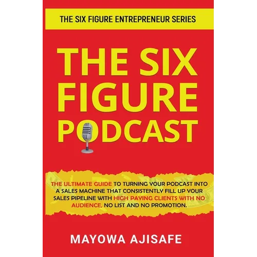 The Six Figure Podcast: The Ultimate Guide To Turning Your Podcast Into A Sales Machine That Consistently Fill Up Your Sales Pipeline With High Paying